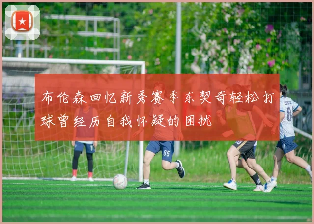 布伦森回忆新秀赛季东契奇轻松打球曾经历自我怀疑的困扰