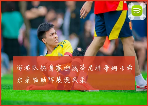 海港队热身赛迎战泽尼特蒂姆卡希尔亲临助阵展现风采