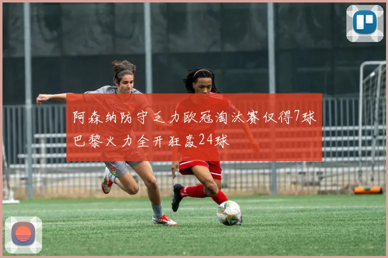 阿森纳防守乏力欧冠淘汰赛仅得7球巴黎火力全开狂轰24球