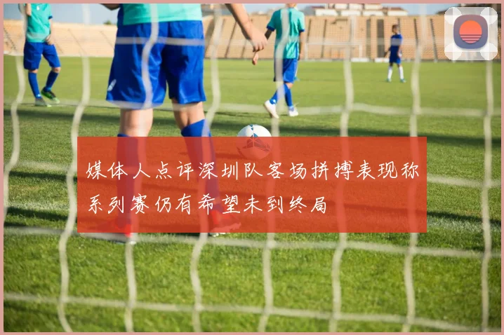 媒体人点评深圳队客场拼搏表现称系列赛仍有希望未到终局