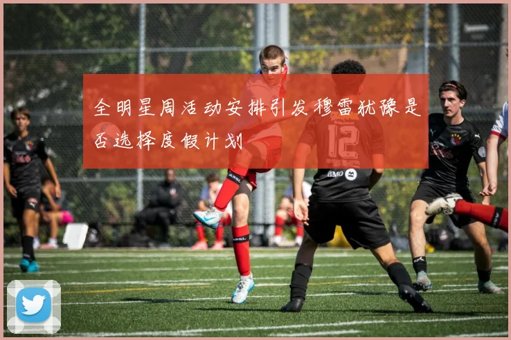 全明星周活动安排引发穆雷犹豫是否选择度假计划