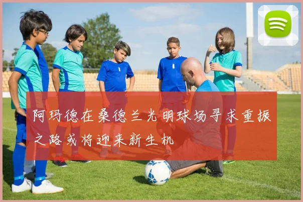 阿玛德在桑德兰光明球场寻求重振之路或将迎来新生机