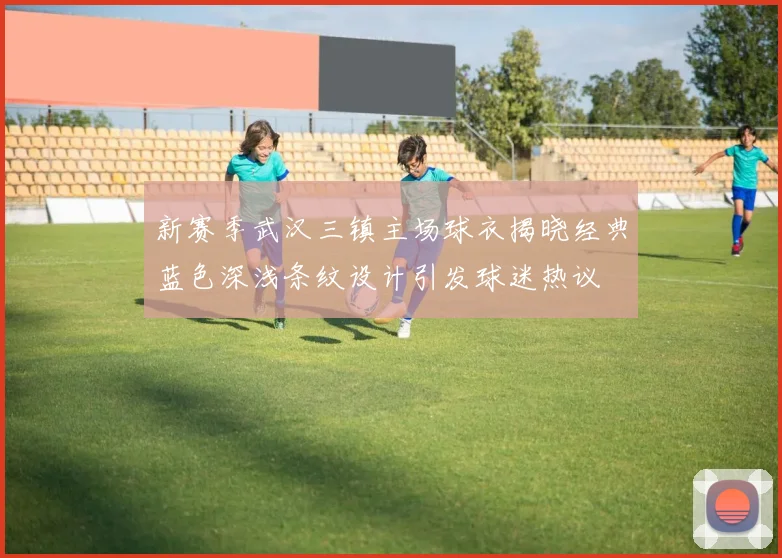 新赛季武汉三镇主场球衣揭晓经典蓝色深浅条纹设计引发球迷热议