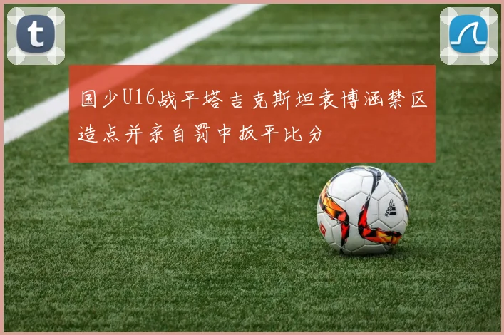 国少U16战平塔吉克斯坦袁博涵禁区造点并亲自罚中扳平比分