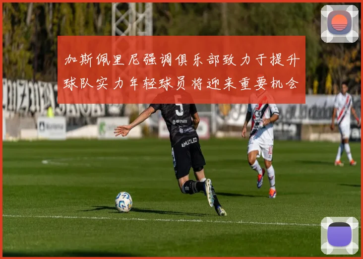 加斯佩里尼强调俱乐部致力于提升球队实力年轻球员将迎来重要机会