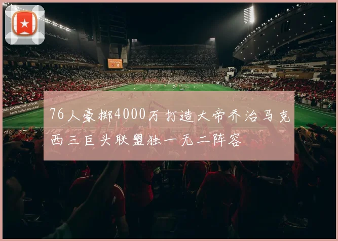 76人豪掷4000万打造大帝乔治马克西三巨头联盟独一无二阵容