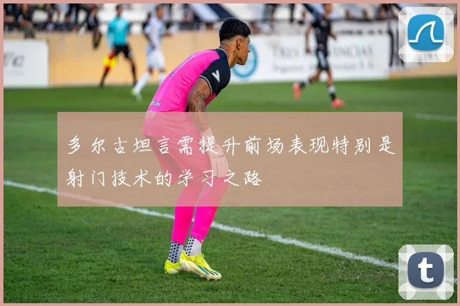 多尔古坦言需提升前场表现特别是射门技术的学习之路