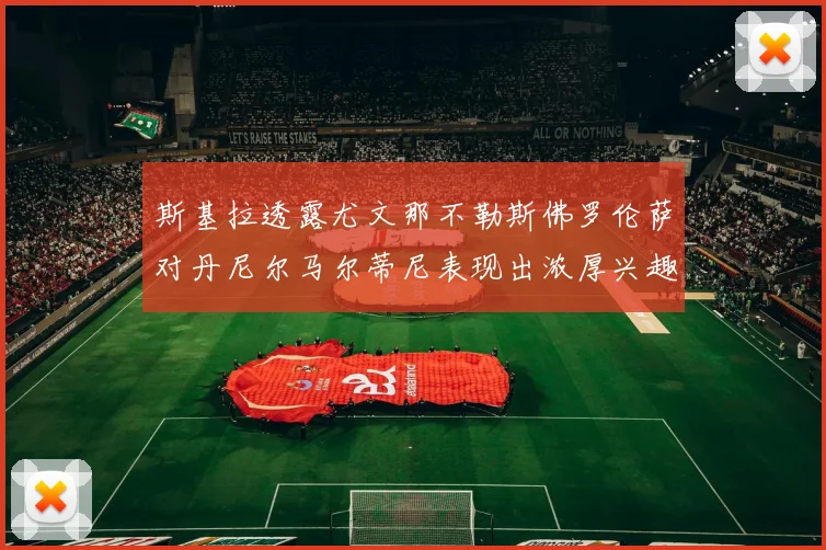 斯基拉透露尤文那不勒斯佛罗伦萨对丹尼尔马尔蒂尼表现出浓厚兴趣